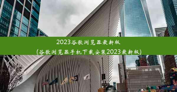 2023谷歌浏览器最新版(谷歌浏览器手机下载安装2023最新版)