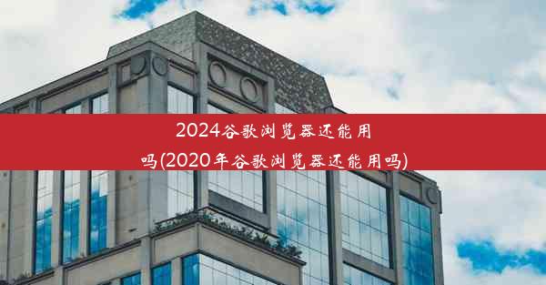 2024谷歌浏览器还能用吗(2020年谷歌浏览器还能用吗)