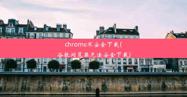 chrome不安全下载(谷歌浏览器无法安全下载)