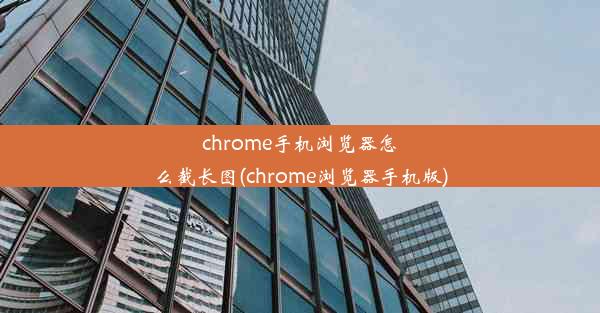 chrome手机浏览器怎么截长图(chrome浏览器手机版)