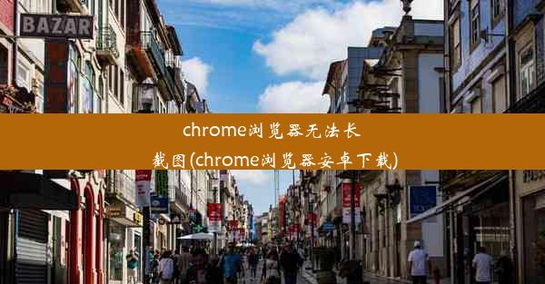 chrome浏览器无法长截图(chrome浏览器安卓下载)