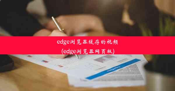 edge浏览器缓存的视频(edge浏览器网页版)