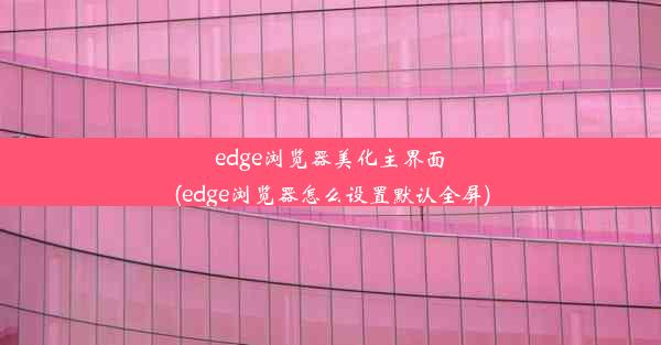 edge浏览器美化主界面(edge浏览器怎么设置默认全屏)