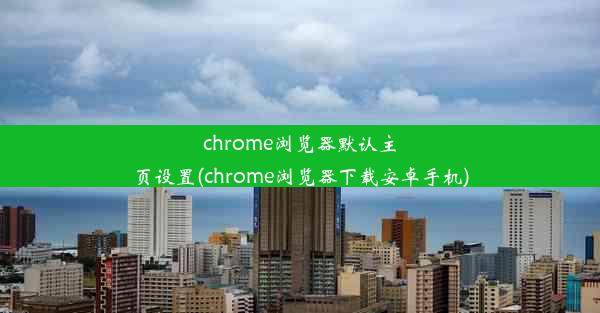 chrome浏览器默认主页设置(chrome浏览器下载安卓手机)