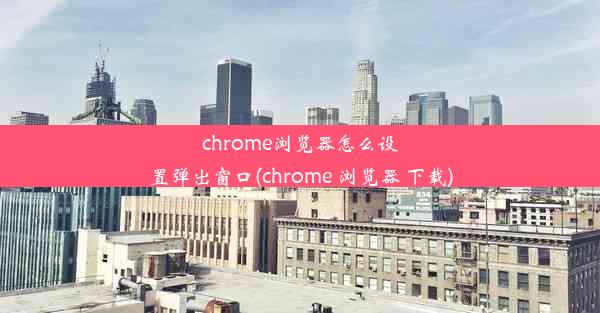 chrome浏览器怎么设置弹出窗口(chrome 浏览器 下载)