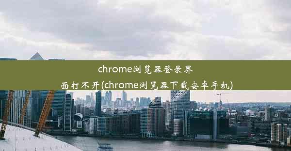 chrome浏览器登录界面打不开(chrome浏览器下载安卓手机)