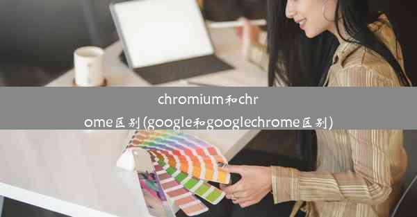 chromium和chrome区别(google和googlechrome区别)