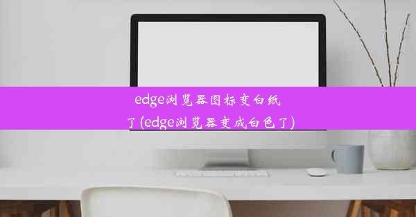 edge浏览器图标变白纸了(edge浏览器变成白色了)