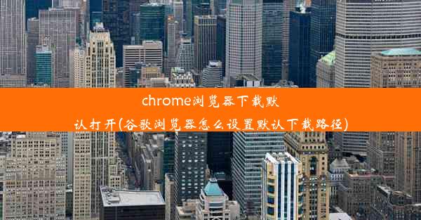 chrome浏览器下载默认打开(谷歌浏览器怎么设置默认下载路径)