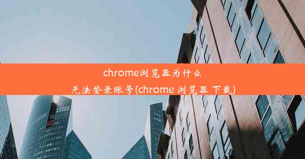 chrome浏览器为什么无法登录账号(chrome 浏览器 下载)