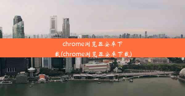 chrome浏览器安卓下载(chrome浏览器安卓下载)