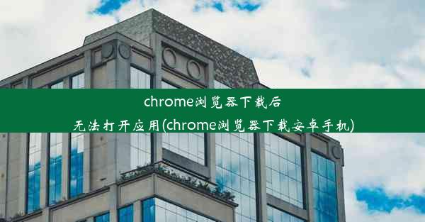 chrome浏览器下载后无法打开应用(chrome浏览器下载安卓手机)