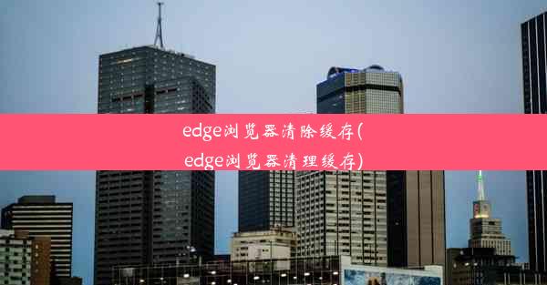 edge浏览器清除缓存(edge浏览器清理缓存)