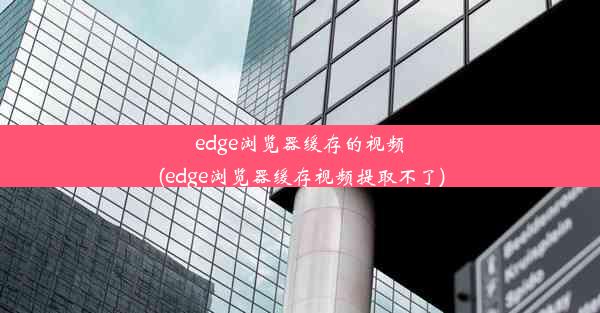 edge浏览器缓存的视频(edge浏览器缓存视频提取不了)