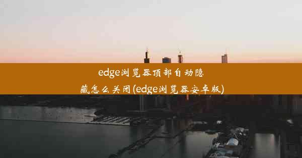 edge浏览器顶部自动隐藏怎么关闭(edge浏览器安卓版)