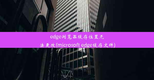 edge浏览器缓存位置无法更改(microsoft edge缓存文件)