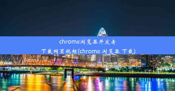 chrome浏览器开发者下载网页视频(chrome 浏览器 下载)