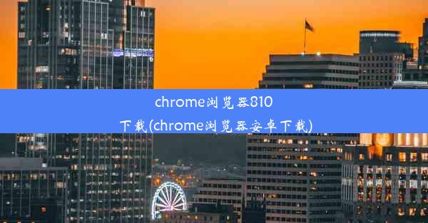 chrome浏览器810下载(chrome浏览器安卓下载)