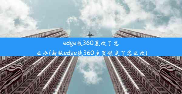 edge被360篡改了怎么办(新版edge被360主页锁定了怎么改)