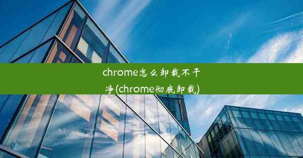 chrome怎么卸载不干净(chrome彻底卸载)