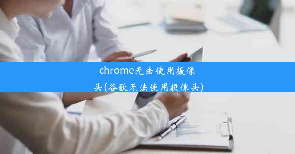 chrome无法使用摄像头(谷歌无法使用摄像头)