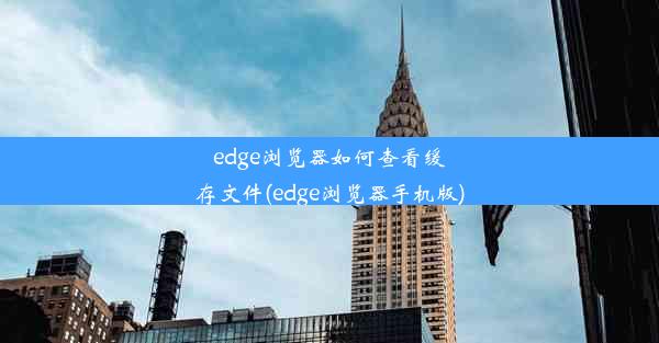 edge浏览器如何查看缓存文件(edge浏览器手机版)