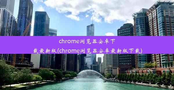 chrome浏览器安卓下载最新版(chrome浏览器安卓最新版下载)