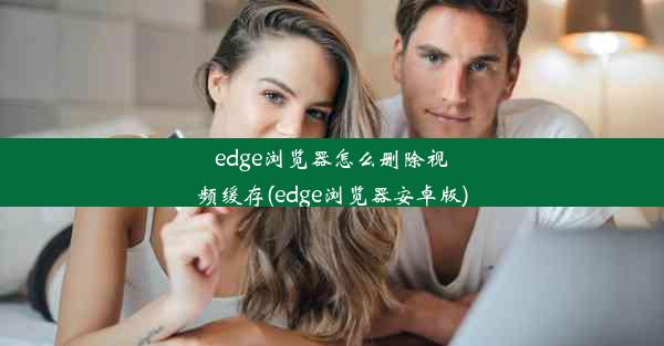 edge浏览器怎么删除视频缓存(edge浏览器安卓版)