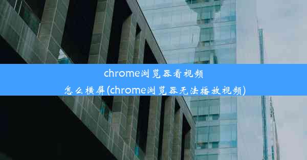 chrome浏览器看视频怎么横屏(chrome浏览器无法播放视频)