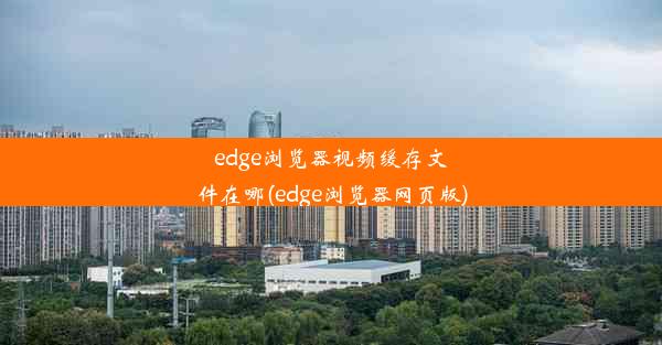 edge浏览器视频缓存文件在哪(edge浏览器网页版)