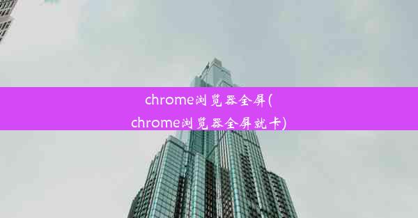 chrome浏览器全屏(chrome浏览器全屏就卡)