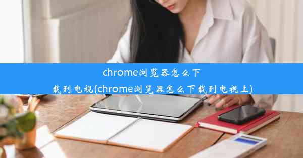 chrome浏览器怎么下载到电视(chrome浏览器怎么下载到电视上)