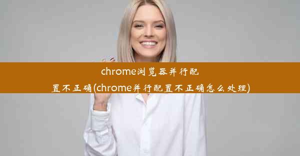 chrome浏览器并行配置不正确(chrome并行配置不正确怎么处理)