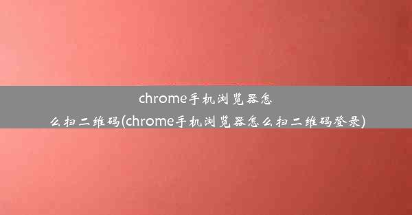 chrome手机浏览器怎么扫二维码(chrome手机浏览器怎么扫二维码登录)