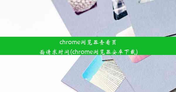 chrome浏览器查看页面请求时间(chrome浏览器安卓下载)