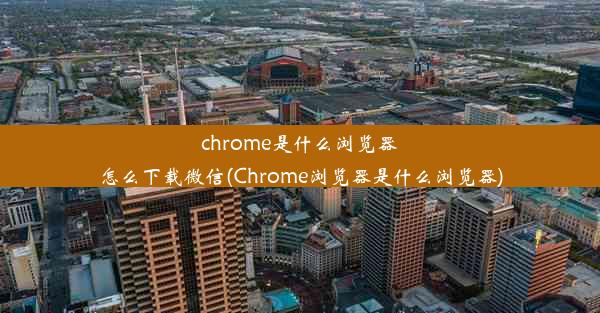 chrome是什么浏览器怎么下载微信(Chrome浏览器是什么浏览器)