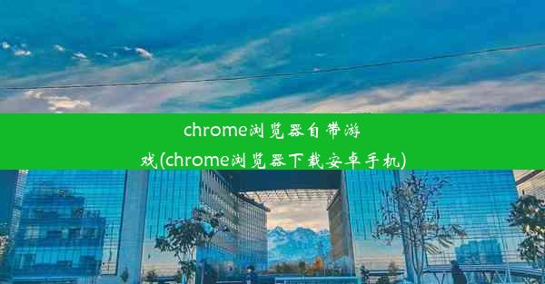 chrome浏览器自带游戏(chrome浏览器下载安卓手机)