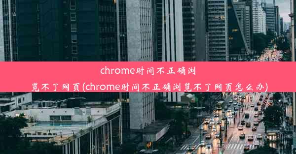 chrome时间不正确浏览不了网页(chrome时间不正确浏览不了网页怎么办)