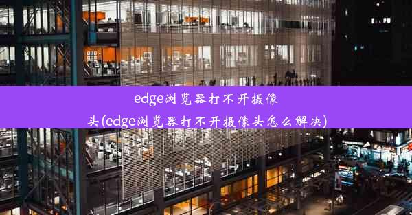 edge浏览器打不开摄像头(edge浏览器打不开摄像头怎么解决)