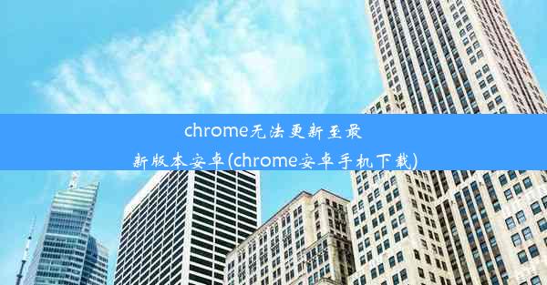 chrome无法更新至最新版本安卓(chrome安卓手机下载)