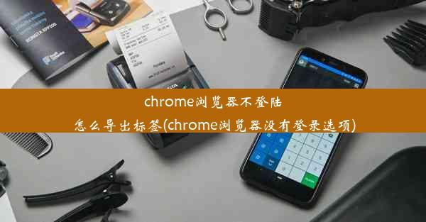 chrome浏览器不登陆怎么导出标签(chrome浏览器没有登录选项)