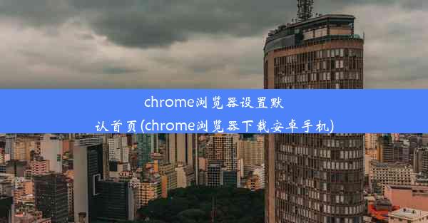 chrome浏览器设置默认首页(chrome浏览器下载安卓手机)