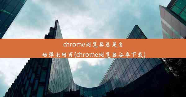 chrome浏览器总是自动弹出网页(chrome浏览器安卓下载)