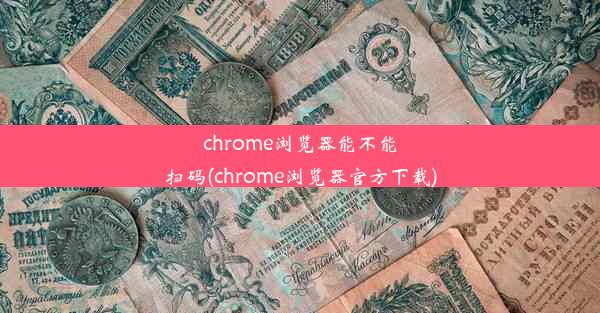 chrome浏览器能不能扫码(chrome浏览器官方下载)