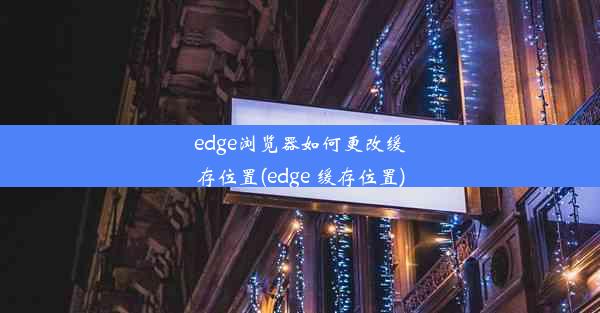 edge浏览器如何更改缓存位置(edge 缓存位置)