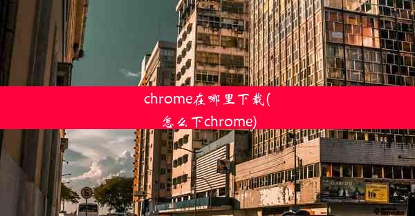 chrome在哪里下载(怎么下chrome)