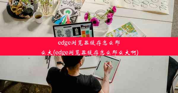 edge浏览器缓存怎么那么大(edge浏览器缓存怎么那么大啊)