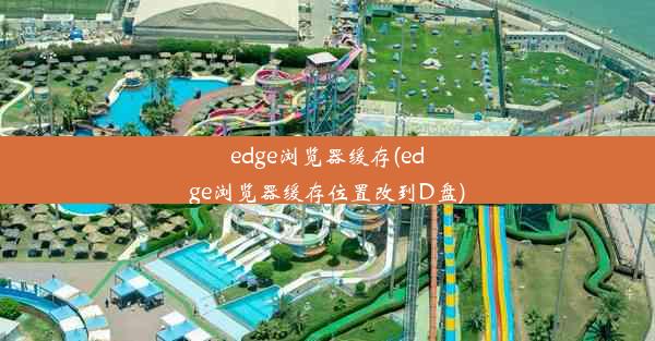 edge浏览器缓存(edge浏览器缓存位置改到D盘)