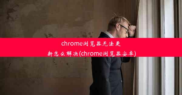 chrome浏览器无法更新怎么解决(chrome浏览器安卓)