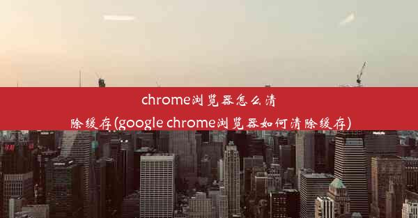 chrome浏览器怎么清除缓存(google chrome浏览器如何清除缓存)